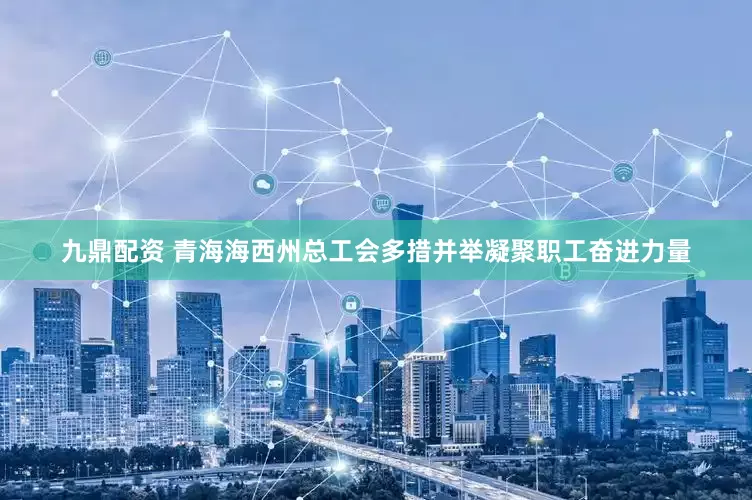 九鼎配资 青海海西州总工会多措并举凝聚职工奋进力量