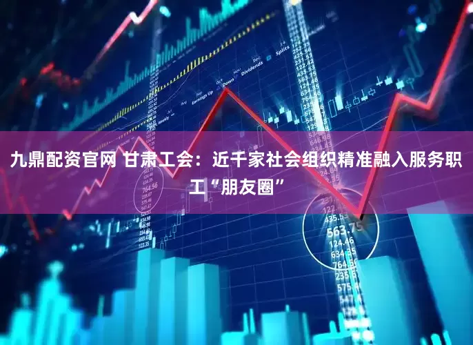 九鼎配资官网 甘肃工会：近千家社会组织精准融入服务职工“朋友圈”