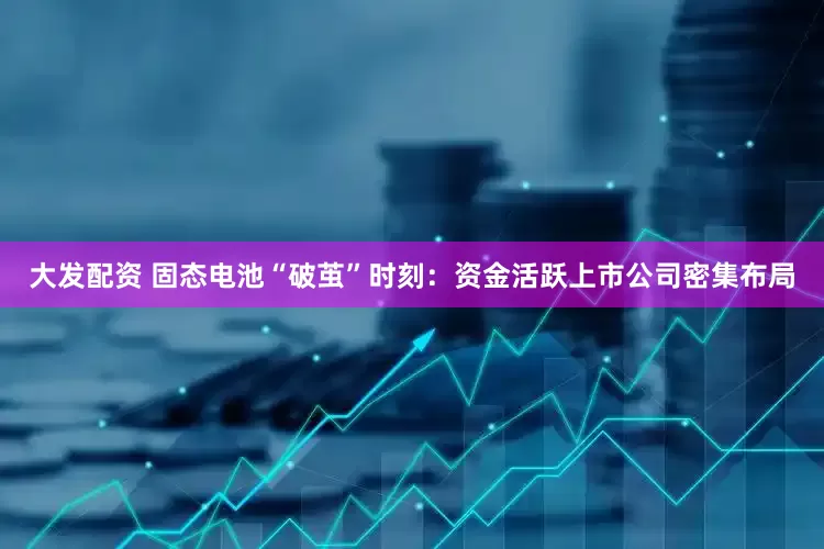 大发配资 固态电池“破茧”时刻：资金活跃上市公司密集布局