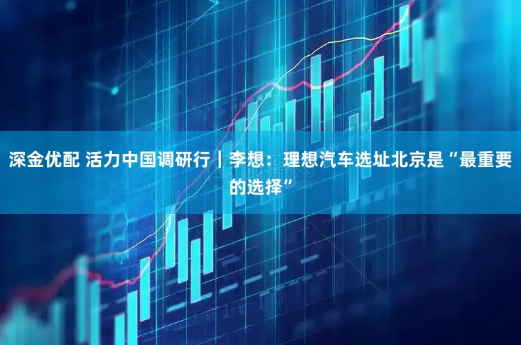 深金优配 活力中国调研行｜李想：理想汽车选址北京是“最重要的选择”