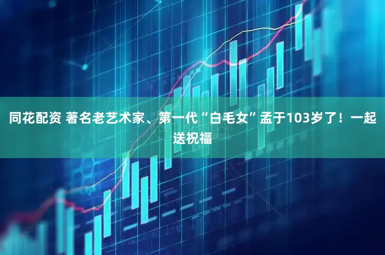 同花配资 著名老艺术家、第一代“白毛女”孟于103岁了！一起送祝福
