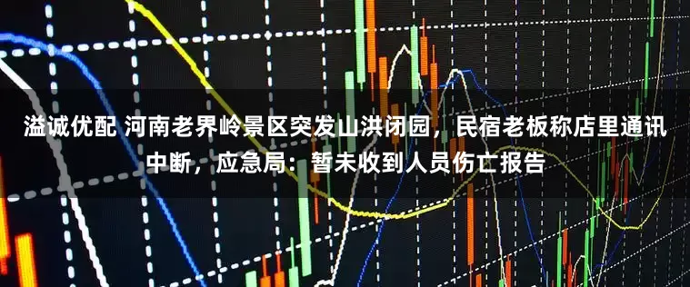 溢诚优配 河南老界岭景区突发山洪闭园，民宿老板称店里通讯中断，应急局：暂未收到人员伤亡报告