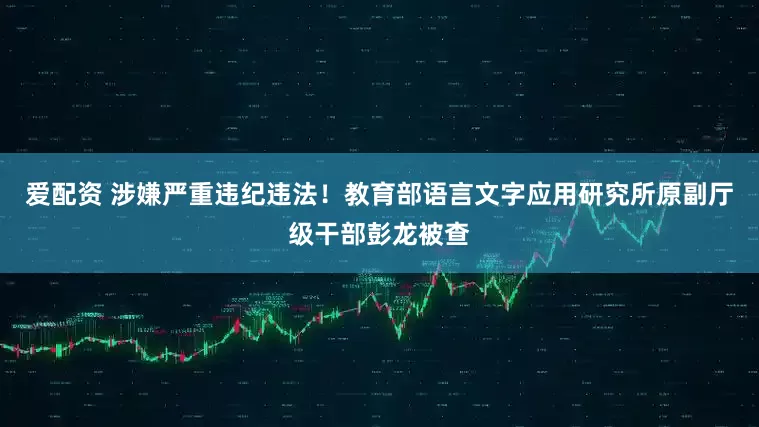 爱配资 涉嫌严重违纪违法！教育部语言文字应用研究所原副厅级干部彭龙被查