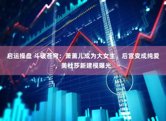 启运操盘 斗破苍穹：萧薰儿成为大女主，后宫变成纯爱，美杜莎新建模曝光