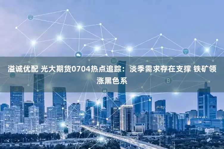 溢诚优配 光大期货0704热点追踪：淡季需求存在支撑 铁矿领涨黑色系