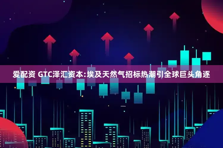 爱配资 GTC泽汇资本:埃及天然气招标热潮引全球巨头角逐