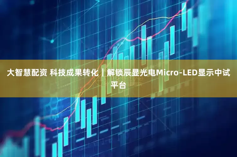大智慧配资 科技成果转化｜解锁辰显光电Micro-LED显示中试平台