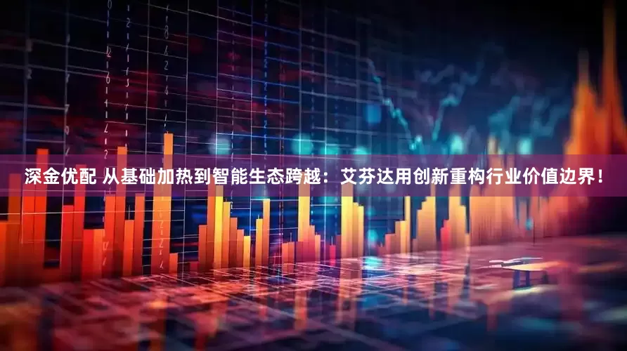 深金优配 从基础加热到智能生态跨越：艾芬达用创新重构行业价值边界！