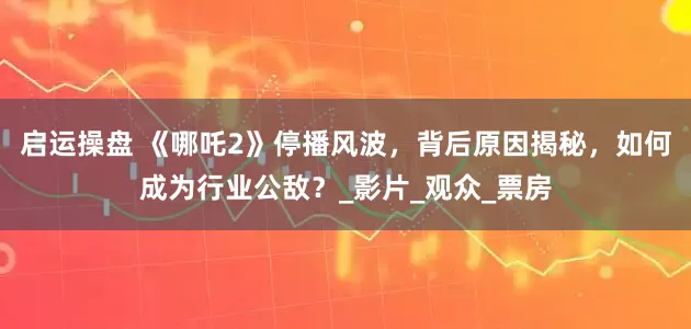 启运操盘 《哪吒2》停播风波，背后原因揭秘，如何成为行业公敌？_影片_观众_票房