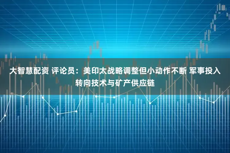 大智慧配资 评论员：美印太战略调整但小动作不断 军事投入转向技术与矿产供应链